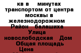 2 кв в 30 минутах транспортом от центра москвы в железнодорожном › Район ­ балашиха › Улица ­ новослободская › Дом ­ 12 › Общая площадь ­ 50 › Цена ­ 4 550 000 - Московская обл., Москва г. Недвижимость » Квартиры продажа   . Московская обл.